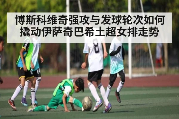 博斯科维奇强攻与发球轮次如何撬动伊萨奇巴希土超女排走势 | KaiyunAPP
